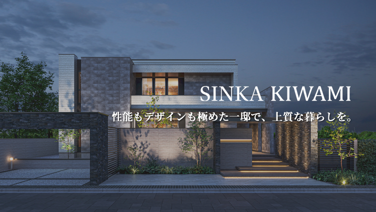 SINKA KIWAMI 性能もデザインも極めた一邸で上質な暮らしを。