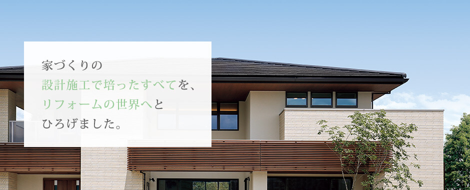 家づくりの設計施工で培ったすべてを、リフォームの世界へとひろげました。
