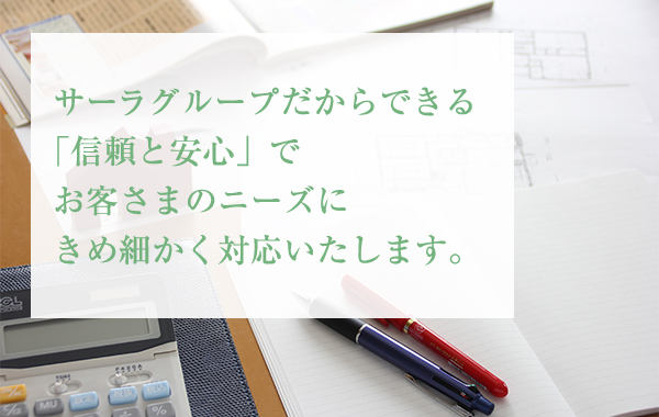 サーラグループだからできる「信頼と安心」でお客さまのニーズにきめ細かく対応いたします。