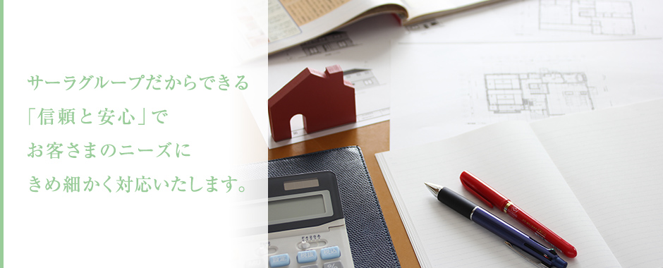 サーラグループだからできる「信頼と安心」でお客さまのニーズにきめ細かく対応いたします。